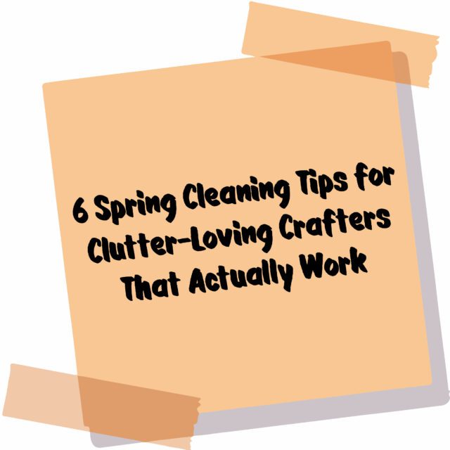 6 Spring Cleaning Tips for Clutter-Loving Crafters That Actually Work